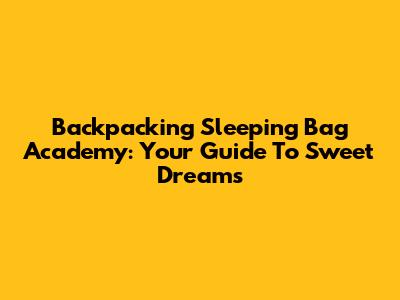 Backpacking Sleeping Bag Academy: Your Guide To Sweet Dreams